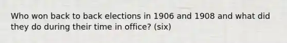 Who won back to back elections in 1906 and 1908 and what did they do during their time in office? (six)