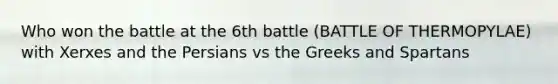 Who won the battle at the 6th battle (BATTLE OF THERMOPYLAE) with Xerxes and the Persians vs the Greeks and Spartans