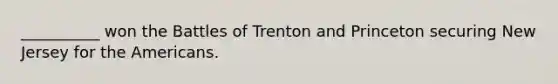 __________ won the Battles of Trenton and Princeton securing New Jersey for the Americans.