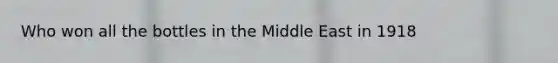 Who won all the bottles in the Middle East in 1918