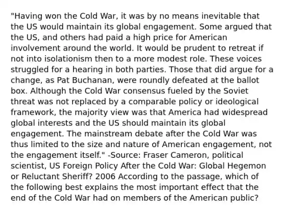 "Having won the Cold War, it was by no means inevitable that the US would maintain its global engagement. Some argued that the US, and others had paid a high price for American involvement around the world. It would be prudent to retreat if not into isolationism then to a more modest role. These voices struggled for a hearing in both parties. Those that did argue for a change, as Pat Buchanan, were roundly defeated at the ballot box. Although the Cold War consensus fueled by the Soviet threat was not replaced by a comparable policy or ideological framework, the majority view was that America had widespread global interests and the US should maintain its global engagement. The mainstream debate after the Cold War was thus limited to the size and nature of American engagement, not the engagement itself." -Source: Fraser Cameron, political scientist, US Foreign Policy After the Cold War: Global Hegemon or Reluctant Sheriff? 2006 According to the passage, which of the following best explains the most important effect that the end of the Cold War had on members of the American public?