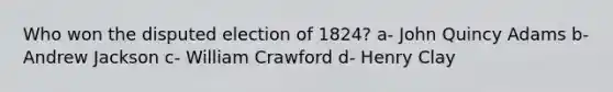 Who won the disputed election of 1824? a- John Quincy Adams b- Andrew Jackson c- William Crawford d- Henry Clay