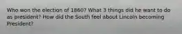 Who won the election of 1860? What 3 things did he want to do as president? How did the South feel about Lincoln becoming President?