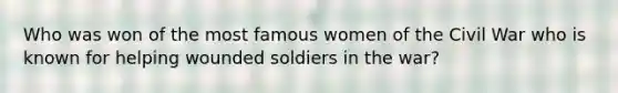 Who was won of the most famous women of the Civil War who is known for helping wounded soldiers in the war?