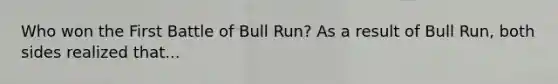 Who won the First Battle of Bull Run? As a result of Bull Run, both sides realized that...