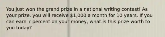 You just won the grand prize in a national writing contest! As your prize, you will receive 1,000 a month for 10 years. If you can earn 7 percent on your money, what is this prize worth to you today?