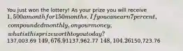 You just won the lottery! As your prize you will receive 1,500 a month for 150 months. If you can earn 7 percent, compounded monthly, on your money, what is this prize worth to you today?137,003.69 149,676.91137,962.77 148,104.26150,723.76