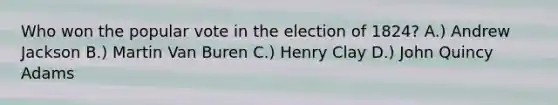 Who won the popular vote in the election of 1824? A.) Andrew Jackson B.) Martin Van Buren C.) Henry Clay D.) John Quincy Adams