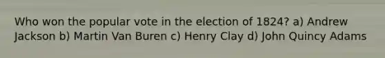 Who won the popular vote in the election of 1824? a) Andrew Jackson b) Martin Van Buren c) Henry Clay d) John Quincy Adams