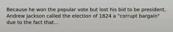 Because he won the popular vote but lost his bid to be president, Andrew Jackson called the election of 1824 a "corrupt bargain" due to the fact that...