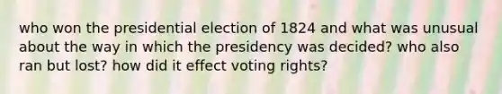 who won the presidential election of 1824 and what was unusual about the way in which the presidency was decided? who also ran but lost? how did it effect voting rights?