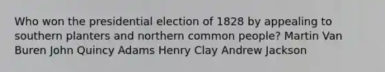 Who won the presidential election of 1828 by appealing to southern planters and northern common people? Martin Van Buren John Quincy Adams Henry Clay Andrew Jackson