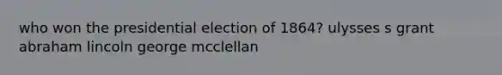 who won the presidential election of 1864? ulysses s grant abraham lincoln george mcclellan