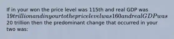 If in your won the price level was 115th and real GDP was 19 trillion and in your to the price level was 160 and real GDP was20 trillion then the predominant change that occurred in your two was: