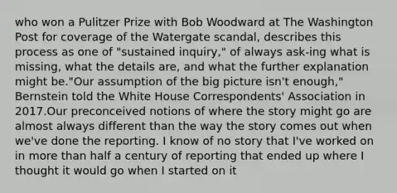 who won a Pulitzer Prize with Bob Woodward at The Washington Post for coverage of the Watergate scandal, describes this process as one of "sustained inquiry," of always ask-ing what is missing, what the details are, and what the further explanation might be."Our assumption of the big picture isn't enough," Bernstein told the White House Correspondents' Association in 2017.Our preconceived notions of where the story might go are almost always different than the way the story comes out when we've done the reporting. I know of no story that I've worked on in more than half a century of reporting that ended up where I thought it would go when I started on it