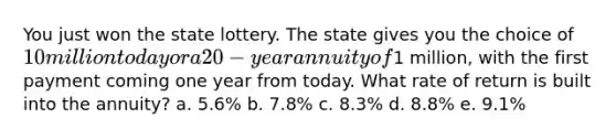 You just won the state lottery. The state gives you the choice of 10 million today or a 20-year annuity of1 million, with the first payment coming one year from today. What rate of return is built into the annuity? a. 5.6% b. 7.8% c. 8.3% d. 8.8% e. 9.1%