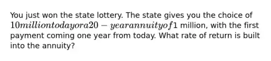 You just won the state lottery. The state gives you the choice of 10 million today or a 20-year annuity of1 million, with the first payment coming one year from today. What rate of return is built into the annuity?