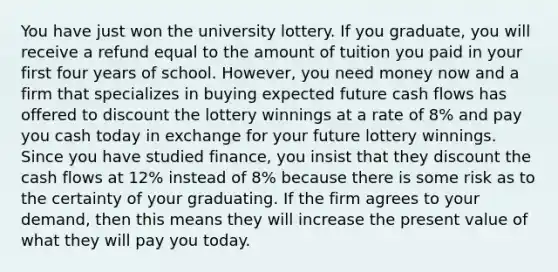 You have just won the university lottery. If you​ graduate, you will receive a refund equal to the amount of tuition you paid in your first four years of school.​ However, you need money now and a firm that specializes in buying expected future cash flows has offered to discount the lottery winnings at a rate of​ 8% and pay you cash today in exchange for your future lottery winnings. Since you have studied​ finance, you insist that they discount the cash flows at​ 12% instead of​ 8% because there is some risk as to the certainty of your graduating. If the firm agrees to your​ demand, then this means they will increase the present value of what they will pay you today.