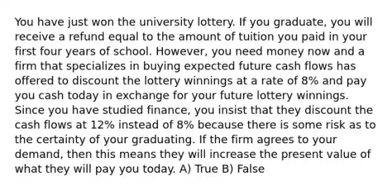 You have just won the university lottery. If you graduate, you will receive a refund equal to the amount of tuition you paid in your first four years of school. However, you need money now and a firm that specializes in buying expected future cash flows has offered to discount the lottery winnings at a rate of 8% and pay you cash today in exchange for your future lottery winnings. Since you have studied finance, you insist that they discount the cash flows at 12% instead of 8% because there is some risk as to the certainty of your graduating. If the firm agrees to your demand, then this means they will increase the present value of what they will pay you today. A) True B) False