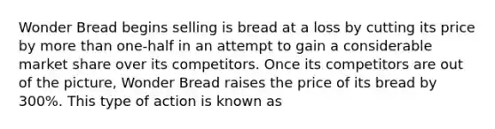 Wonder Bread begins selling is bread at a loss by cutting its price by more than one-half in an attempt to gain a considerable market share over its competitors. Once its competitors are out of the picture, Wonder Bread raises the price of its bread by 300%. This type of action is known as