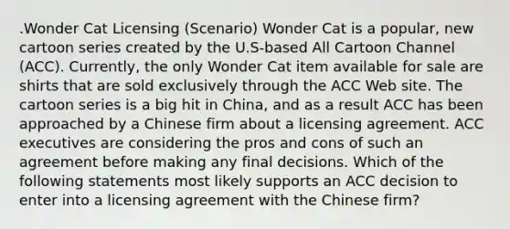 .Wonder Cat Licensing (Scenario) Wonder Cat is a popular, new cartoon series created by the U.S-based All Cartoon Channel (ACC). Currently, the only Wonder Cat item available for sale are shirts that are sold exclusively through the ACC Web site. The cartoon series is a big hit in China, and as a result ACC has been approached by a Chinese firm about a licensing agreement. ACC executives are considering the pros and cons of such an agreement before making any final decisions. Which of the following statements most likely supports an ACC decision to enter into a licensing agreement with the Chinese firm?