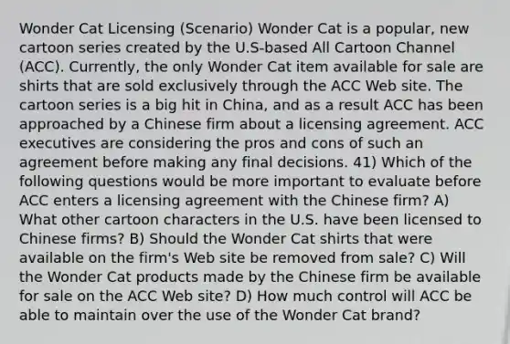 Wonder Cat Licensing (Scenario) Wonder Cat is a popular, new cartoon series created by the U.S-based All Cartoon Channel (ACC). Currently, the only Wonder Cat item available for sale are shirts that are sold exclusively through the ACC Web site. The cartoon series is a big hit in China, and as a result ACC has been approached by a Chinese firm about a licensing agreement. ACC executives are considering the pros and cons of such an agreement before making any final decisions. 41) Which of the following questions would be more important to evaluate before ACC enters a licensing agreement with the Chinese firm? A) What other cartoon characters in the U.S. have been licensed to Chinese firms? B) Should the Wonder Cat shirts that were available on the firm's Web site be removed from sale? C) Will the Wonder Cat products made by the Chinese firm be available for sale on the ACC Web site? D) How much control will ACC be able to maintain over the use of the Wonder Cat brand?