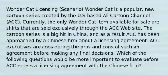 Wonder Cat Licensing (Scenario) Wonder Cat is a popular, new cartoon series created by the U.S-based All Cartoon Channel (ACC). Currently, the only Wonder Cat item available for sale are shirts that are sold exclusively through the ACC Web site. The cartoon series is a big hit in China, and as a result ACC has been approached by a Chinese firm about a licensing agreement. ACC executives are considering the pros and cons of such an agreement before making any final decisions. Which of the following questions would be more important to evaluate before ACC enters a licensing agreement with the Chinese firm?