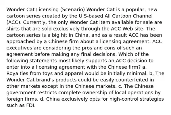 Wonder Cat Licensing (Scenario) Wonder Cat is a popular, new cartoon series created by the U.S-based All Cartoon Channel (ACC). Currently, the only Wonder Cat item available for sale are shirts that are sold exclusively through the ACC Web site. The cartoon series is a big hit in China, and as a result ACC has been approached by a Chinese firm about a licensing agreement. ACC executives are considering the pros and cons of such an agreement before making any final decisions. Which of the following statements most likely supports an ACC decision to enter into a licensing agreement with the Chinese firm? a. Royalties from toys and apparel would be initially minimal. b. The Wonder Cat brand's products could be easily counterfeited in other markets except in the Chinese markets. c. The Chinese government restricts complete ownership of local operations by foreign firms. d. China exclusively opts for high-control strategies such as FDI.