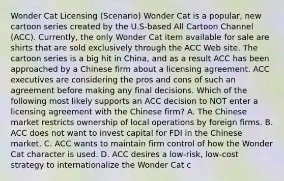 Wonder Cat Licensing​ (Scenario) Wonder Cat is a ​popular, new cartoon series created by the​ U.S-based All Cartoon Channel​ (ACC). Currently, the only Wonder Cat item available for sale are shirts that are sold exclusively through the ACC Web site. The cartoon series is a big hit in​ China, and as a result ACC has been approached by a Chinese firm about a licensing agreement. ACC executives are considering the pros and cons of such an agreement before making any final decisions. Which of the following most likely supports an ACC decision to NOT enter a licensing agreement with the Chinese​ firm? A. The Chinese market restricts ownership of local operations by foreign firms. B. ACC does not want to invest capital for FDI in the Chinese market. C. ACC wants to maintain firm control of how the Wonder Cat character is used. D. ACC desires a​ low-risk, low-cost strategy to internationalize the Wonder Cat c