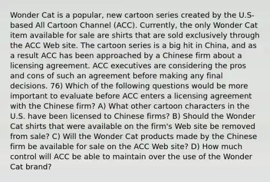 Wonder Cat is a popular, new cartoon series created by the U.S-based All Cartoon Channel (ACC). Currently, the only Wonder Cat item available for sale are shirts that are sold exclusively through the ACC Web site. The cartoon series is a big hit in China, and as a result ACC has been approached by a Chinese firm about a licensing agreement. ACC executives are considering the pros and cons of such an agreement before making any final decisions. 76) Which of the following questions would be more important to evaluate before ACC enters a licensing agreement with the Chinese firm? A) What other cartoon characters in the U.S. have been licensed to Chinese firms? B) Should the Wonder Cat shirts that were available on the firm's Web site be removed from sale? C) Will the Wonder Cat products made by the Chinese firm be available for sale on the ACC Web site? D) How much control will ACC be able to maintain over the use of the Wonder Cat brand?