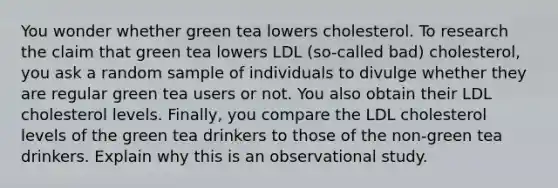 You wonder whether green tea lowers cholesterol. To research the claim that green tea lowers LDL​ (so-called bad)​ cholesterol, you ask a random sample of individuals to divulge whether they are regular green tea users or not. You also obtain their LDL cholesterol levels.​ Finally, you compare the LDL cholesterol levels of the green tea drinkers to those of the​ non-green tea drinkers. Explain why this is an observational study.