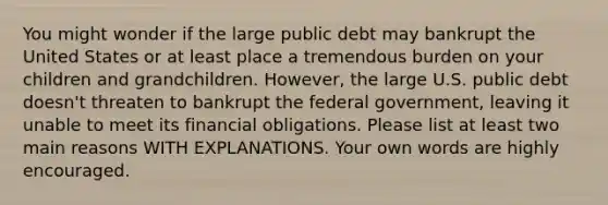 You might wonder if the large public debt may bankrupt the United States or at least place a tremendous burden on your children and grandchildren. However, the large U.S. public debt doesn't threaten to bankrupt the federal government, leaving it unable to meet its financial obligations. Please list at least two main reasons WITH EXPLANATIONS. Your own words are highly encouraged.