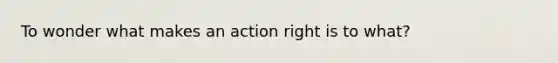 To wonder what makes an action right is to what?