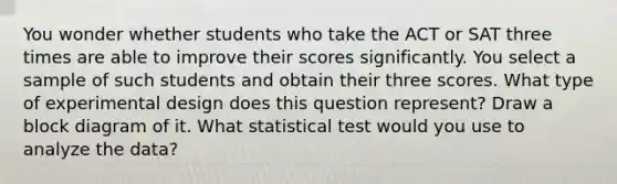 You wonder whether students who take the ACT or SAT three times are able to improve their scores significantly. You select a sample of such students and obtain their three scores. What type of experimental design does this question represent? Draw a block diagram of it. What statistical test would you use to analyze the data?