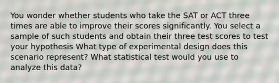 You wonder whether students who take the SAT or ACT three times are able to improve their scores significantly. You select a sample of such students and obtain their three test scores to test your hypothesis What type of experimental design does this scenario represent? What statistical test would you use to analyze this data?