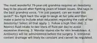 The most wonderful 79-year-old grandma requires an ileostomy bag to be placed after fighting years of bowel issues. She says in the best grandma voice, "I'm just pooped, can we make this quick?" You fight back the urge to laugh at her joke and then make a point to include what education regarding the care of her ileostomy? Select all that apply: 1. Follow a high fiber diet. 2. Restrict fluid intake to two liters of fluid per day to avoid excessive draining. 3. Monitor stoma site for skin breakdown. 4. Antibiotics will be administered before the surgery. 5. Intestinal content drainage will likely be constant and cannot be regulated.