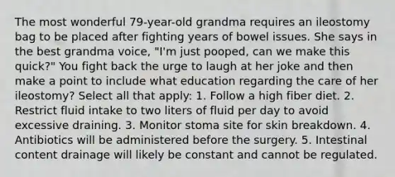 The most wonderful 79-year-old grandma requires an ileostomy bag to be placed after fighting years of bowel issues. She says in the best grandma voice, "I'm just pooped, can we make this quick?" You fight back the urge to laugh at her joke and then make a point to include what education regarding the care of her ileostomy? Select all that apply: 1. Follow a high fiber diet. 2. Restrict fluid intake to two liters of fluid per day to avoid excessive draining. 3. Monitor stoma site for skin breakdown. 4. Antibiotics will be administered before the surgery. 5. Intestinal content drainage will likely be constant and cannot be regulated.