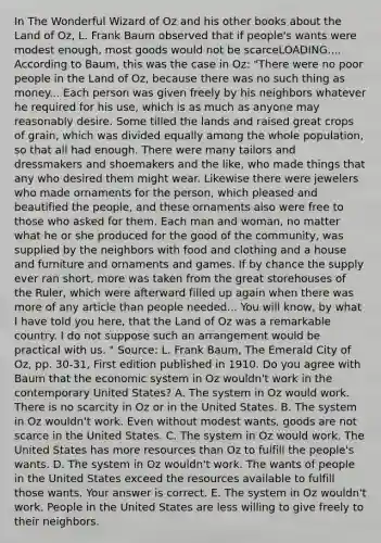 In The Wonderful Wizard of Oz and his other books about the Land of​ Oz, L. Frank Baum observed that if​ people's wants were modest​ enough, most goods would not be scarceLOADING.... According to​ Baum, this was the case in​ Oz: ​"There were no poor people in the Land of​ Oz, because there was no such thing as money... Each person was given freely by his neighbors whatever he required for his​ use, which is as much as anyone may reasonably desire. Some tilled the lands and raised great crops of​ grain, which was divided equally among the whole​ population, so that all had enough. There were many tailors and dressmakers and shoemakers and the​ like, who made things that any who desired them might wear. Likewise there were jewelers who made ornaments for the​ person, which pleased and beautified the​ people, and these ornaments also were free to those who asked for them. Each man and​ woman, no matter what he or she produced for the good of the​ community, was supplied by the neighbors with food and clothing and a house and furniture and ornaments and games. If by chance the supply ever ran​ short, more was taken from the great storehouses of the​ Ruler, which were afterward filled up again when there was more of any article than people needed... You will​ know, by what I have told you​ here, that the Land of Oz was a remarkable country. I do not suppose such an arrangement would be practical with us.​ " ​Source: L. Frank​ Baum, The Emerald City of Oz​, pp.​ 30-31, First edition published in 1910. Do you agree with Baum that the economic system in Oz​ wouldn't work in the contemporary United​ States? A. The system in Oz would work. There is no scarcity in Oz or in the United States. B. The system in Oz​ wouldn't work. Even without modest​ wants, goods are not scarce in the United States. C. The system in Oz would work. The United States has more resources than Oz to fulfill the​ people's wants. D. The system in Oz​ wouldn't work. The wants of people in the United States exceed the resources available to fulfill those wants. Your answer is correct. E. The system in Oz​ wouldn't work. People in the United States are less willing to give freely to their neighbors.