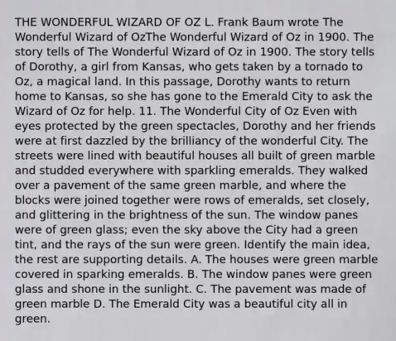 THE WONDERFUL WIZARD OF OZ L. Frank Baum wrote The Wonderful Wizard of OzThe Wonderful Wizard of Oz in 1900. The story tells of The Wonderful Wizard of Oz in 1900. The story tells of Dorothy, a girl from Kansas, who gets taken by a tornado to Oz, a magical land. In this passage, Dorothy wants to return home to Kansas, so she has gone to the Emerald City to ask the Wizard of Oz for help. 11. The Wonderful City of Oz Even with eyes protected by the green spectacles, Dorothy and her friends were at first dazzled by the brilliancy of the wonderful City. The streets were lined with beautiful houses all built of green marble and studded everywhere with sparkling emeralds. They walked over a pavement of the same green marble, and where the blocks were joined together were rows of emeralds, set closely, and glittering in the brightness of the sun. The window panes were of green glass; even the sky above the City had a green tint, and the rays of the sun were green. Identify the main idea, the rest are supporting details. A. The houses were green marble covered in sparking emeralds. B. The window panes were green glass and shone in the sunlight. C. The pavement was made of green marble D. The Emerald City was a beautiful city all in green.