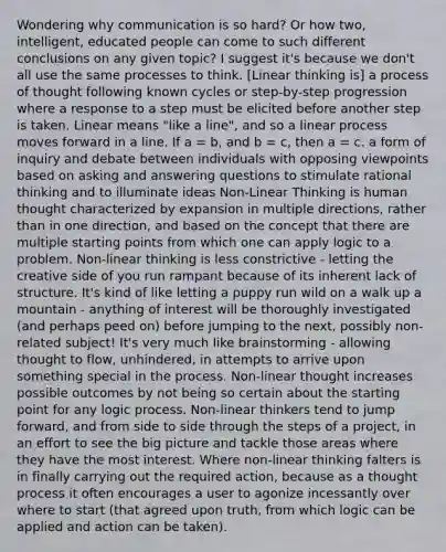 Wondering why communication is so hard? Or how two, intelligent, educated people can come to such different conclusions on any given topic? I suggest it's because we don't all use the same processes to think. [Linear thinking is] a process of thought following known cycles or step-by-step progression where a response to a step must be elicited before another step is taken. Linear means "like a line", and so a linear process moves forward in a line. If a = b, and b = c, then a = c. a form of inquiry and debate between individuals with opposing viewpoints based on asking and answering questions to stimulate rational thinking and to illuminate ideas Non-Linear Thinking is human thought characterized by expansion in multiple directions, rather than in one direction, and based on the concept that there are multiple starting points from which one can apply logic to a problem. Non-linear thinking is less constrictive - letting the creative side of you run rampant because of its inherent lack of structure. It's kind of like letting a puppy run wild on a walk up a mountain - anything of interest will be thoroughly investigated (and perhaps peed on) before jumping to the next, possibly non-related subject! It's very much like brainstorming - allowing thought to flow, unhindered, in attempts to arrive upon something special in the process. Non-linear thought increases possible outcomes by not being so certain about the starting point for any logic process. Non-linear thinkers tend to jump forward, and from side to side through the steps of a project, in an effort to see the big picture and tackle those areas where they have the most interest. Where non-linear thinking falters is in finally carrying out the required action, because as a thought process it often encourages a user to agonize incessantly over where to start (that agreed upon truth, from which logic can be applied and action can be taken).