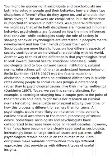 You might be wondering: if sociologists and psychologists are both interested in people and their behavior, how are these two disciplines different? What do they agree on, and where do their ideas diverge? The answers are complicated, but the distinction is important to scholars in both fields. As a general difference, we might say that while both disciplines are interested in human behavior, psychologists are focused on how the mind influences that behavior, while sociologists study the role of society in shaping behavior. Psychologists are interested in people's mental development and how their minds process their world. Sociologists are more likely to focus on how different aspects of society contribute to an individual's relationship with his world. Another way to think of the difference is that psychologists tend to look inward (mental health, emotional processes), while sociologists tend to look outward (social institutions, cultural norms, interactions with others) to understand human behavior. Émile Durkheim (1858-1917) was the first to make this distinction in research, when he attributed differences in suicide rates among people to social causes (religious differences) rather than to psychological causes (like their mental wellbeing) (Durkheim 1897). Today, we see this same distinction. For example, a sociologist studying how a couple gets to the point of their first kiss on a date might focus her research on cultural norms for dating, social patterns of sexual activity over time, or how this process is different for seniors than for teens. A psychologist would more likely be interested in the person's earliest sexual awareness or the mental processing of sexual desire. Sometimes sociologists and psychologists have collaborated to increase knowledge. In recent decades, however, their fields have become more clearly separated as sociologists increasingly focus on large societal issues and patterns, while psychologists remain honed in on the human mind. Both disciplines make valuable contributions through different approaches that provide us with different types of useful insights.