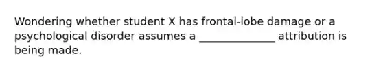 Wondering whether student X has frontal-lobe damage or a psychological disorder assumes a ______________ attribution is being made.