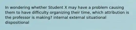 In wondering whether Student X may have a problem causing them to have difficulty organizing their time, which attribution is the professor is making? internal external situational dispositional