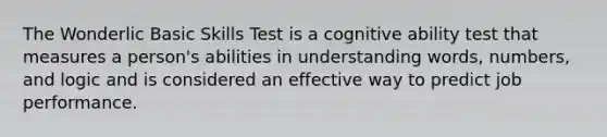 The Wonderlic Basic Skills Test is a cognitive ability test that measures a person's abilities in understanding words, numbers, and logic and is considered an effective way to predict job performance.