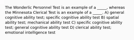 The Wonderlic Personnel Test is an example of a _____, whereas the Minnesota Clerical Test is an example of a _____. A) general cognitive ability test; specific cognitive ability test B) spatial ability test; mechanical ability test C) specific cognitive ability test; general cognitive ability test D) clerical ability test; emotional intelligence test