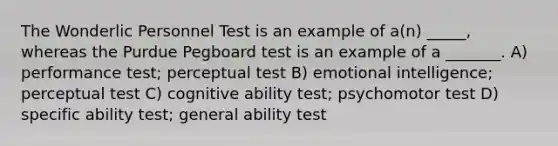 The Wonderlic Personnel Test is an example of a(n) _____, whereas the Purdue Pegboard test is an example of a _______. A) performance test; perceptual test B) emotional intelligence; perceptual test C) cognitive ability test; psychomotor test D) specific ability test; general ability test