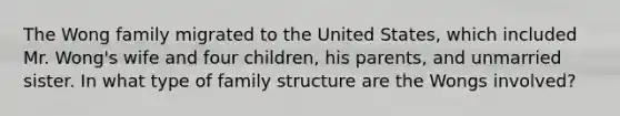 The Wong family migrated to the United States, which included Mr. Wong's wife and four children, his parents, and unmarried sister. In what type of family structure are the Wongs involved?