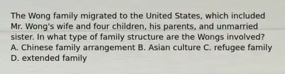 The Wong family migrated to the United States, which included Mr. Wong's wife and four children, his parents, and unmarried sister. In what type of family structure are the Wongs involved? A. Chinese family arrangement B. Asian culture C. refugee family D. extended family