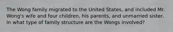 The Wong family migrated to the United States, and included Mr. Wong's wife and four children, his parents, and unmarried sister. In what type of family structure are the Wongs involved?