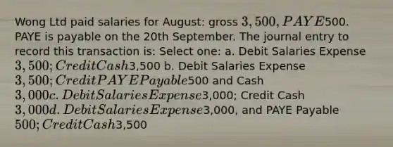 Wong Ltd paid salaries for August: gross 3,500, PAYE500. PAYE is payable on the 20th September. The journal entry to record this transaction is: Select one: a. Debit Salaries Expense 3,500; Credit Cash3,500 b. Debit Salaries Expense 3,500; Credit PAYE Payable500 and Cash3,000 c. Debit Salaries Expense3,000; Credit Cash 3,000 d. Debit Salaries Expense3,000, and PAYE Payable 500; Credit Cash3,500